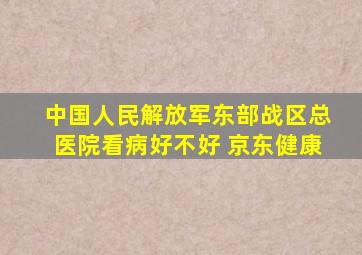 中国人民解放军东部战区总医院看病好不好 京东健康